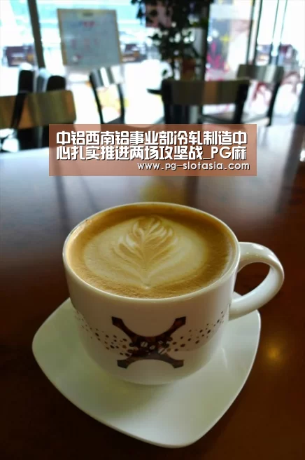 中铝西南铝事业部冷轧制造中心扎实推进两场攻坚战_PG麻将网页版入口(图1) PG麻将网页版入口